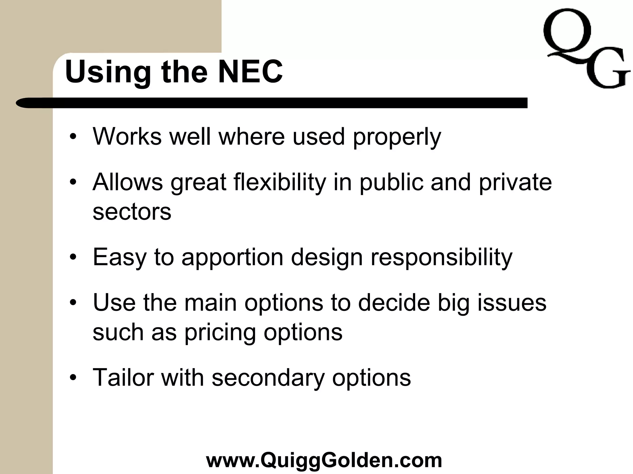 Using the NEC
• Works well where used properly
• Allows great flexibility in public and private
sectors
• Easy to apportion design responsibility
• Use the main options to decide big issues
such as pricing options
• Tailor with secondary options
www.QuiggGolden.com
 