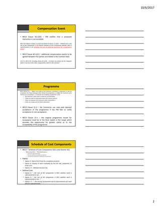 10/6/2017
2
Compensation Event
• NEC4 Clause 60.1(20) – PM notifies that a proposed
instruction is not accepted
NEC3 ECC Option A Clause 11.2(22) and Option B Clause 11.2(23) – “Defined Cost is the
cost of the components in the Shorter Schedule of Cost Components whether work is
subcontracted or not excluding the cost of preparing quotations for compensation
events.”
• NEC4 Clause 60.1(21) – additional compensation events to be
agreed between the parties and stated in the Contract Data
19 CE in NEC3 ECC including Clause 60.1(18) – “A breach of contract by the Employer
which is not one of the other compensation events in this contract.”
Programme
NEC3 Clause 31.3 – “Within two weeks of the Contractor submitting a programme to him for
acceptance, the Project Manager either accepts the programme or notifies the Contractor of his
reasons for no accepting it. A reason for not accepting a programme is that
• the Contractor’s plans which it shows are not practicable,
• it does not show the information which this contract requires,
• it does not represent the Contractor’s plans realistically or
• it does not comply with the Works Information.”
• NEC4 Clause 31.3 – the Contractor can now seek deemed
acceptance of the programme if the PM fails to notify
acceptance or non‐acceptance
• NEC4 Clause 31.1 – the original programme issued for
acceptance must be in the form stated in the Scope which
provides the opportunity for greater clarity as to the
acceptability of the programme
Schedule of Cost Components
• NEC3 – Schedule of Cost Components (SCC) and Shorter SCC
NEC3 Clause 50.2 – “The amount due is:
• the Price for Work Done to Date
• Plus other amounts to be paid to the Contractor
• Less amounts to be paid by or retained from the Contractor”
• PWDD:
• Option A: Total of the Prices for completed activities
• Option B: Quality of work multiplied by the bill rate, proportion of
lump sums
• Option C‐E : Defined Cost plus Fee
• Defined Cost:
• Option A: “…the cost of the components in SSCC whether work is
subcontracted or not….”
• Option B: “…the cost of the components in SSCC whether work is
subcontracted or not….”
• Option C‐E: “…the amount of payments due to Subcontractors for work
which is subcontracted…”
 