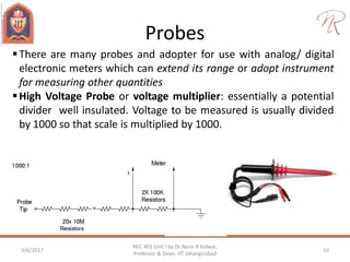Probes
3/6/2017 10
NEC 403 Unit I by Dr Naim R Kidwai,
Professor & Dean, JIT Jahangirabad
There are many probes and adopter for use with analog/ digital
electronic meters which can extend its range or adopt instrument
for measuring other quantities
High Voltage Probe or voltage multiplier: essentially a potential
divider well insulated. Voltage to be measured is usually divided
by 1000 so that scale is multiplied by 1000.
 