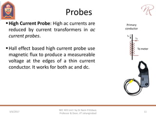 Probes
3/6/2017 11
NEC 403 Unit I by Dr Naim R Kidwai,
Professor & Dean, JIT Jahangirabad
High Current Probe: High ac currents are
reduced by current transformers in ac
current probes.
Hall effect based high current probe use
magnetic flux to produce a measureable
voltage at the edges of a thin current
conductor. It works for both ac and dc.
Primary
conductor
To meter
 
