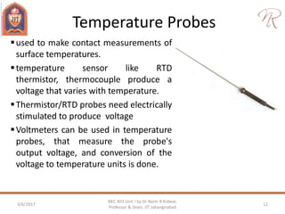 Temperature Probes
3/6/2017 12
NEC 403 Unit I by Dr Naim R Kidwai,
Professor & Dean, JIT Jahangirabad
used to make contact measurements of
surface temperatures.
temperature sensor like RTD
thermistor, thermocouple produce a
voltage that varies with temperature.
Thermistor/RTD probes need electrically
stimulated to produce voltage
Voltmeters can be used in temperature
probes, that measure the probe's
output voltage, and conversion of the
voltage to temperature units is done.
 