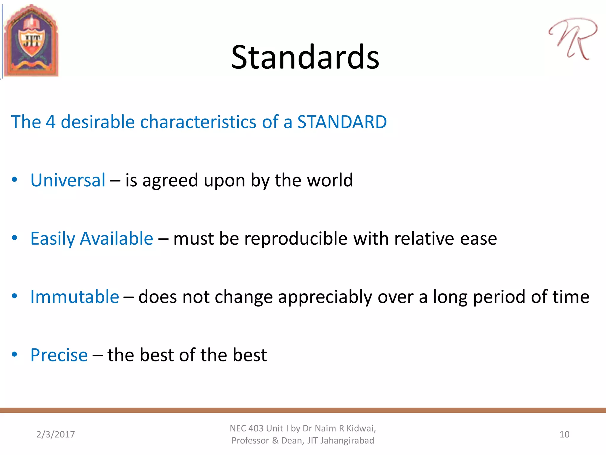Standards
The 4 desirable characteristics of a STANDARD
• Universal – is agreed upon by the world
• Easily Available – must be reproducible with relative ease
• Immutable – does not change appreciably over a long period of time
• Precise – the best of the best
2/3/2017 10
NEC 403 Unit I by Dr Naim R Kidwai,
Professor & Dean, JIT Jahangirabad
 