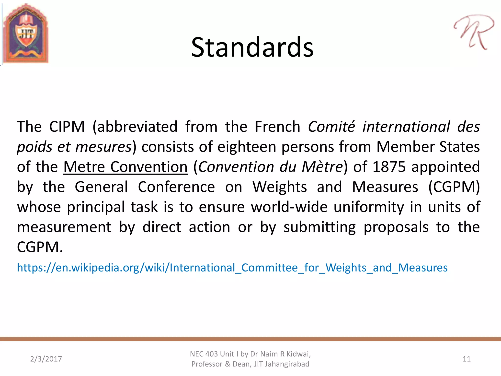 Standards
The CIPM (abbreviated from the French Comité international des
poids et mesures) consists of eighteen persons from Member States
of the Metre Convention (Convention du Mètre) of 1875 appointed
by the General Conference on Weights and Measures (CGPM)
whose principal task is to ensure world-wide uniformity in units of
measurement by direct action or by submitting proposals to the
CGPM.
https://en.wikipedia.org/wiki/International_Committee_for_Weights_and_Measures
2/3/2017 11
NEC 403 Unit I by Dr Naim R Kidwai,
Professor & Dean, JIT Jahangirabad
 