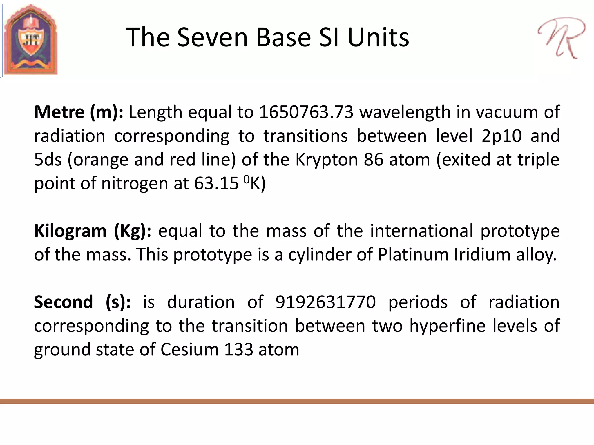 The Seven Base SI Units
Metre (m): Length equal to 1650763.73 wavelength in vacuum of
radiation corresponding to transitions between level 2p10 and
5ds (orange and red line) of the Krypton 86 atom (exited at triple
point of nitrogen at 63.15 0K)
Kilogram (Kg): equal to the mass of the international prototype
of the mass. This prototype is a cylinder of Platinum Iridium alloy.
Second (s): is duration of 9192631770 periods of radiation
corresponding to the transition between two hyperfine levels of
ground state of Cesium 133 atom
 