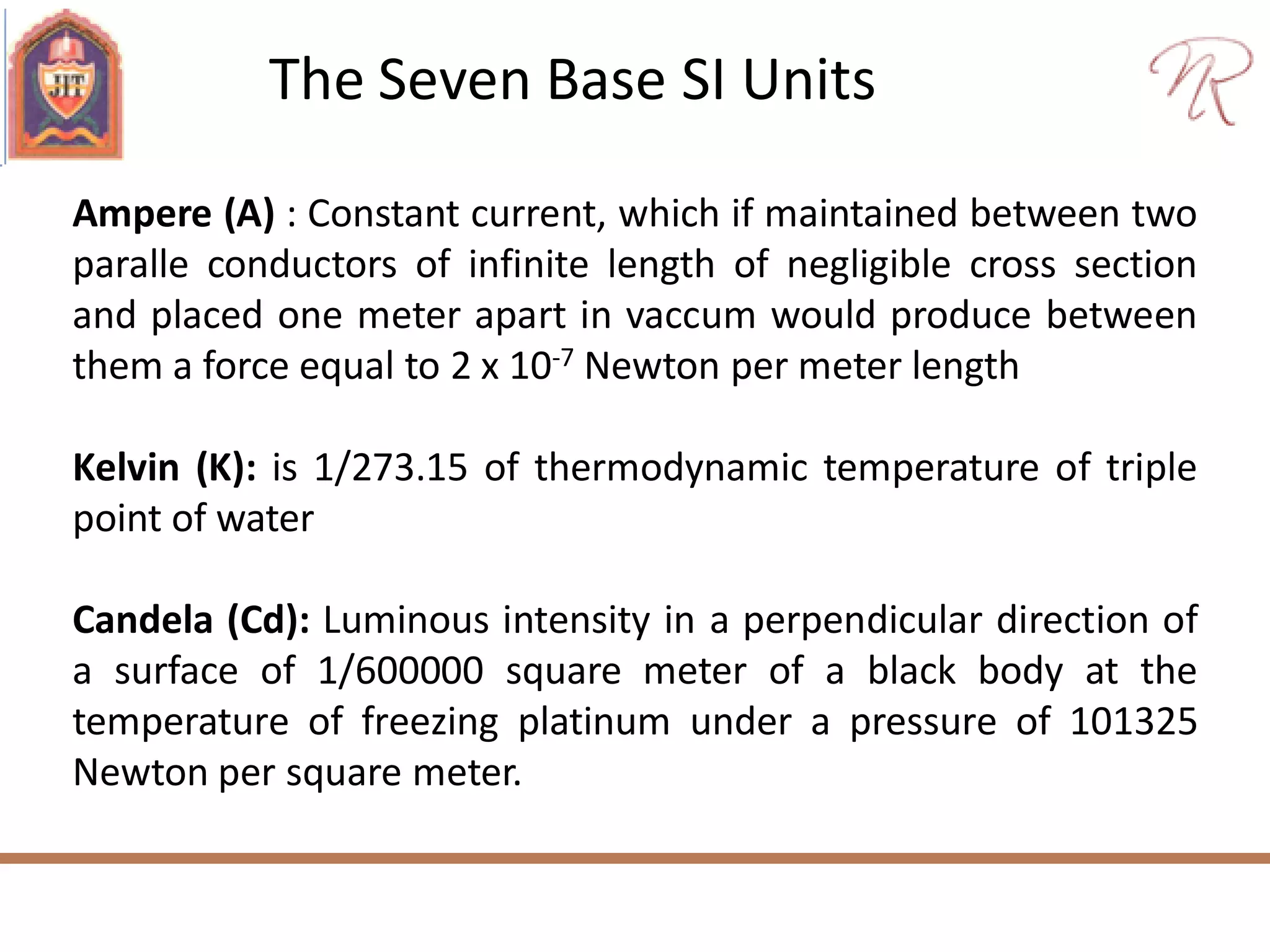 The Seven Base SI Units
Ampere (A) : Constant current, which if maintained between two
paralle conductors of infinite length of negligible cross section
and placed one meter apart in vaccum would produce between
them a force equal to 2 x 10-7 Newton per meter length
Kelvin (K): is 1/273.15 of thermodynamic temperature of triple
point of water
Candela (Cd): Luminous intensity in a perpendicular direction of
a surface of 1/600000 square meter of a black body at the
temperature of freezing platinum under a pressure of 101325
Newton per square meter.
 