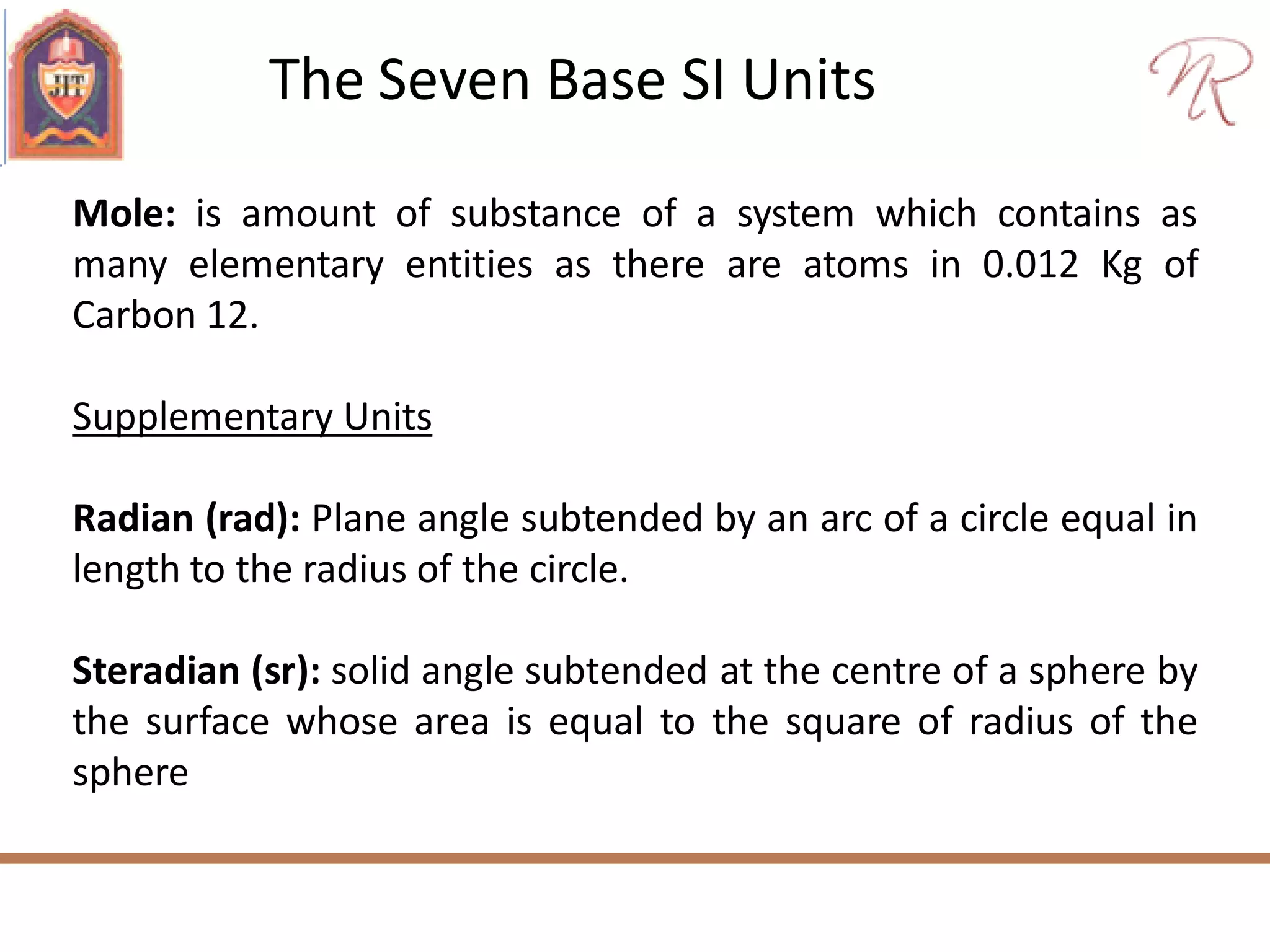 The Seven Base SI Units
Mole: is amount of substance of a system which contains as
many elementary entities as there are atoms in 0.012 Kg of
Carbon 12.
Supplementary Units
Radian (rad): Plane angle subtended by an arc of a circle equal in
length to the radius of the circle.
Steradian (sr): solid angle subtended at the centre of a sphere by
the surface whose area is equal to the square of radius of the
sphere
 