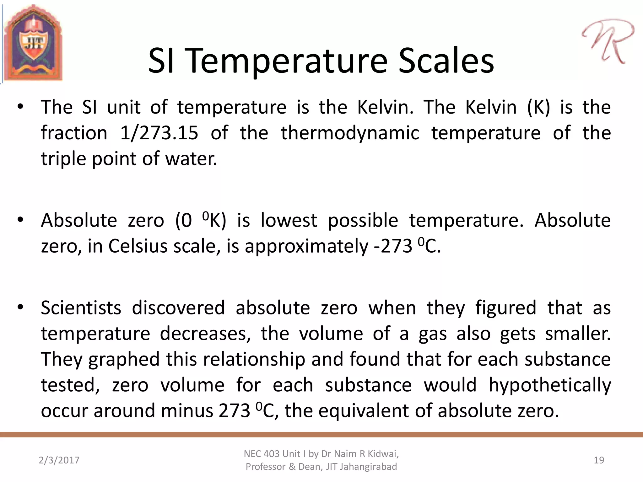 SI Temperature Scales
• The SI unit of temperature is the Kelvin. The Kelvin (K) is the
fraction 1/273.15 of the thermodynamic temperature of the
triple point of water.
• Absolute zero (0 0K) is lowest possible temperature. Absolute
zero, in Celsius scale, is approximately -273 0C.
• Scientists discovered absolute zero when they figured that as
temperature decreases, the volume of a gas also gets smaller.
They graphed this relationship and found that for each substance
tested, zero volume for each substance would hypothetically
occur around minus 273 0C, the equivalent of absolute zero.
2/3/2017 19
NEC 403 Unit I by Dr Naim R Kidwai,
Professor & Dean, JIT Jahangirabad
 