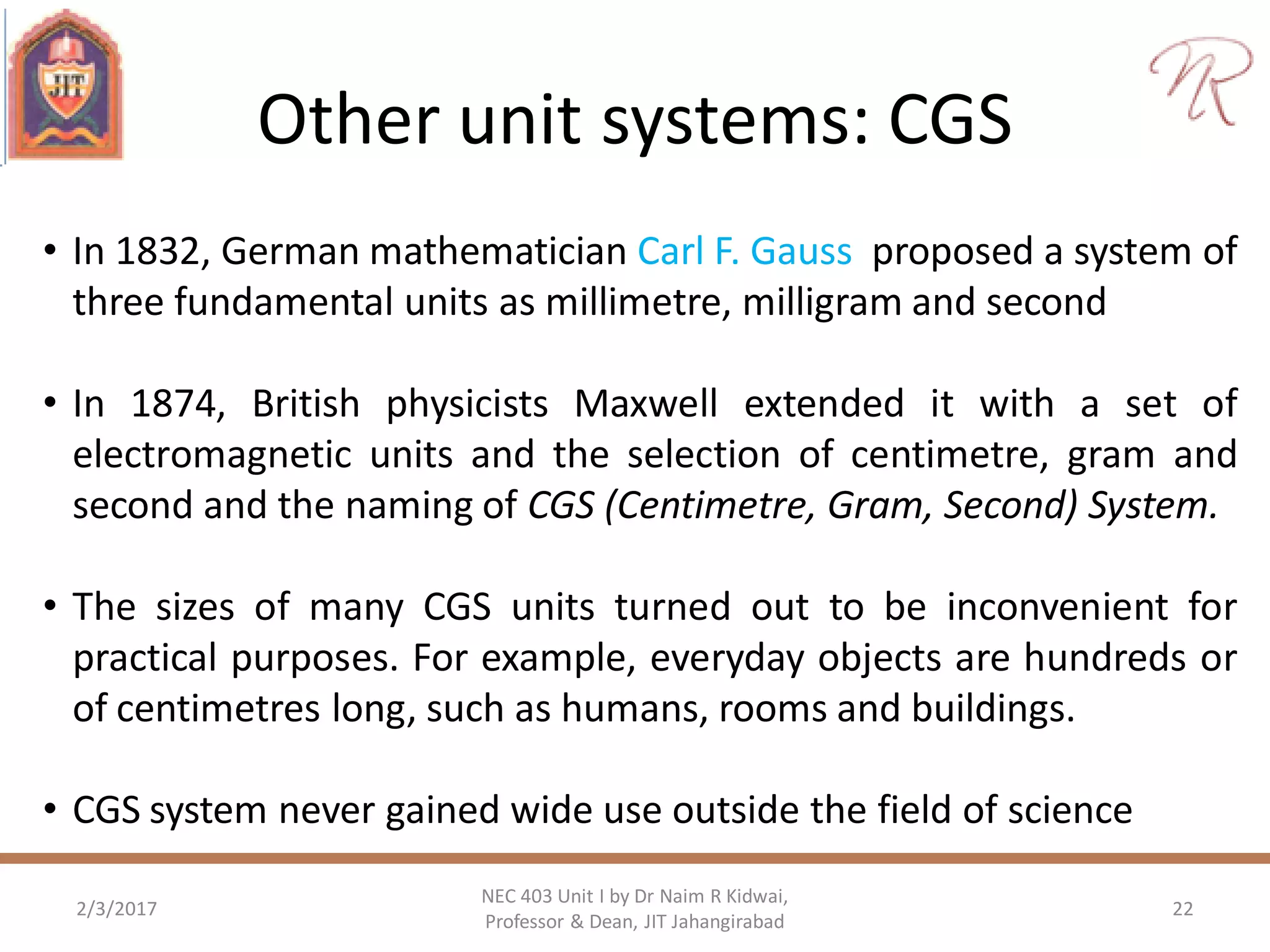 Other unit systems: CGS
2/3/2017 22
NEC 403 Unit I by Dr Naim R Kidwai,
Professor & Dean, JIT Jahangirabad
• In 1832, German mathematician Carl F. Gauss proposed a system of
three fundamental units as millimetre, milligram and second
• In 1874, British physicists Maxwell extended it with a set of
electromagnetic units and the selection of centimetre, gram and
second and the naming of CGS (Centimetre, Gram, Second) System.
• The sizes of many CGS units turned out to be inconvenient for
practical purposes. For example, everyday objects are hundreds or
of centimetres long, such as humans, rooms and buildings.
• CGS system never gained wide use outside the field of science
 