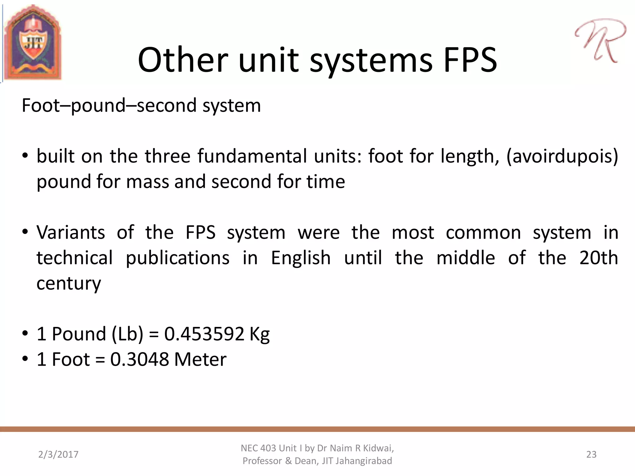 Other unit systems FPS
2/3/2017 23
NEC 403 Unit I by Dr Naim R Kidwai,
Professor & Dean, JIT Jahangirabad
Foot–pound–second system
• built on the three fundamental units: foot for length, (avoirdupois)
pound for mass and second for time
• Variants of the FPS system were the most common system in
technical publications in English until the middle of the 20th
century
• 1 Pound (Lb) = 0.453592 Kg
• 1 Foot = 0.3048 Meter
 