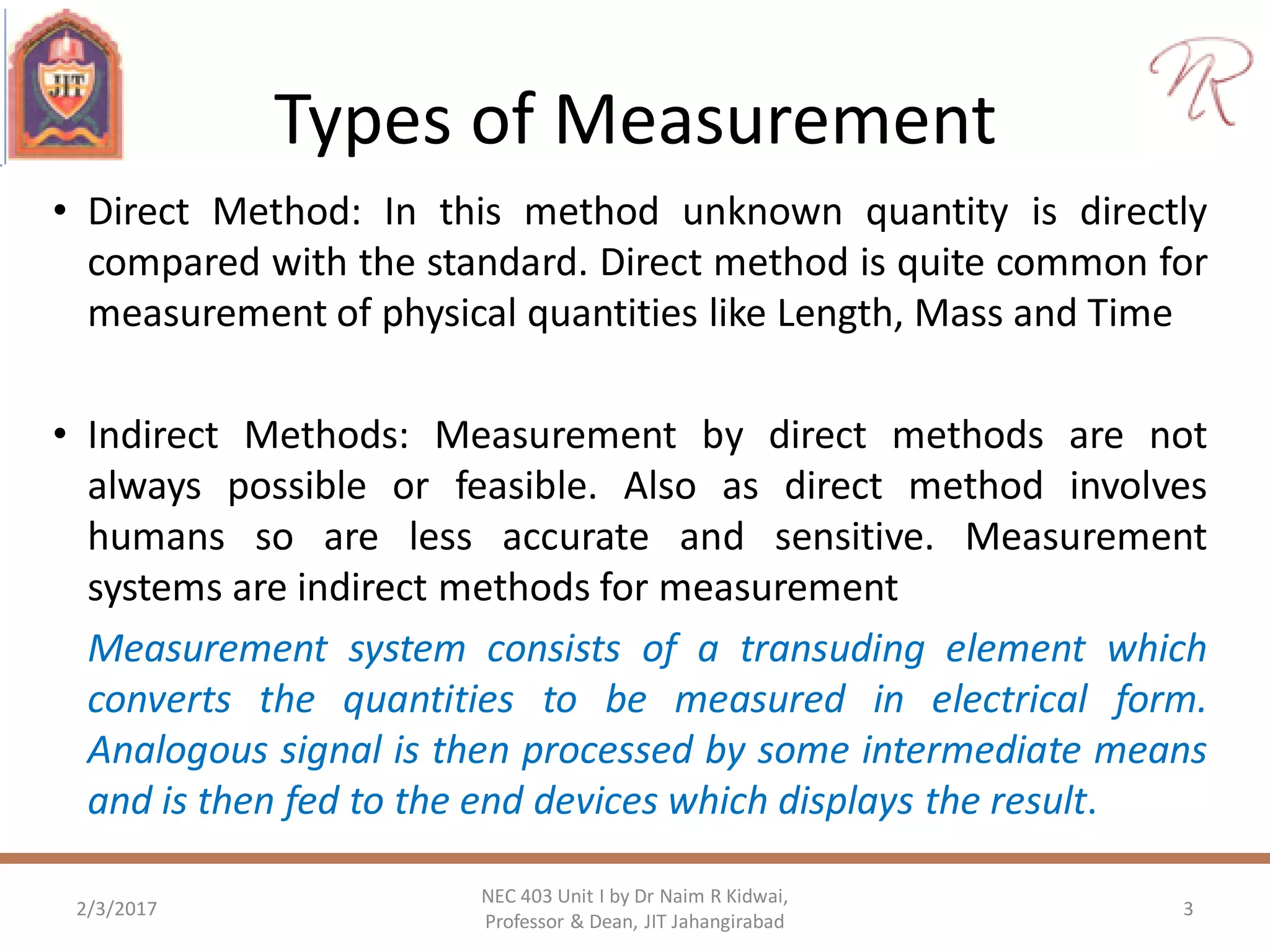Types of Measurement
• Direct Method: In this method unknown quantity is directly
compared with the standard. Direct method is quite common for
measurement of physical quantities like Length, Mass and Time
• Indirect Methods: Measurement by direct methods are not
always possible or feasible. Also as direct method involves
humans so are less accurate and sensitive. Measurement
systems are indirect methods for measurement
Measurement system consists of a transuding element which
converts the quantities to be measured in electrical form.
Analogous signal is then processed by some intermediate means
and is then fed to the end devices which displays the result.
2/3/2017
NEC 403 Unit I by Dr Naim R Kidwai,
Professor & Dean, JIT Jahangirabad
3
 