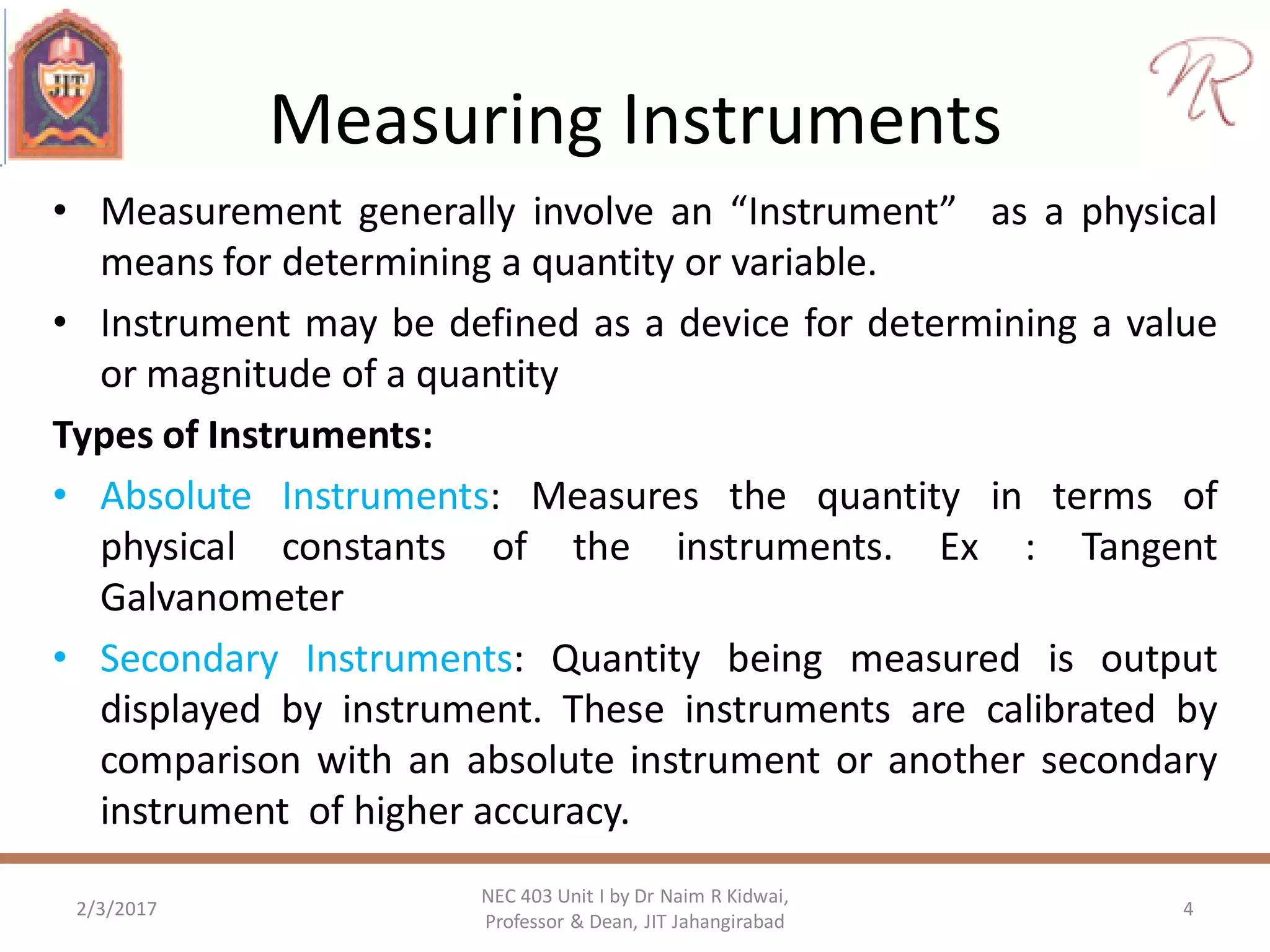 Measuring Instruments
• Measurement generally involve an “Instrument” as a physical
means for determining a quantity or variable.
• Instrument may be defined as a device for determining a value
or magnitude of a quantity
Types of Instruments:
• Absolute Instruments: Measures the quantity in terms of
physical constants of the instruments. Ex : Tangent
Galvanometer
• Secondary Instruments: Quantity being measured is output
displayed by instrument. These instruments are calibrated by
comparison with an absolute instrument or another secondary
instrument of higher accuracy.
2/3/2017
NEC 403 Unit I by Dr Naim R Kidwai,
Professor & Dean, JIT Jahangirabad
4
 