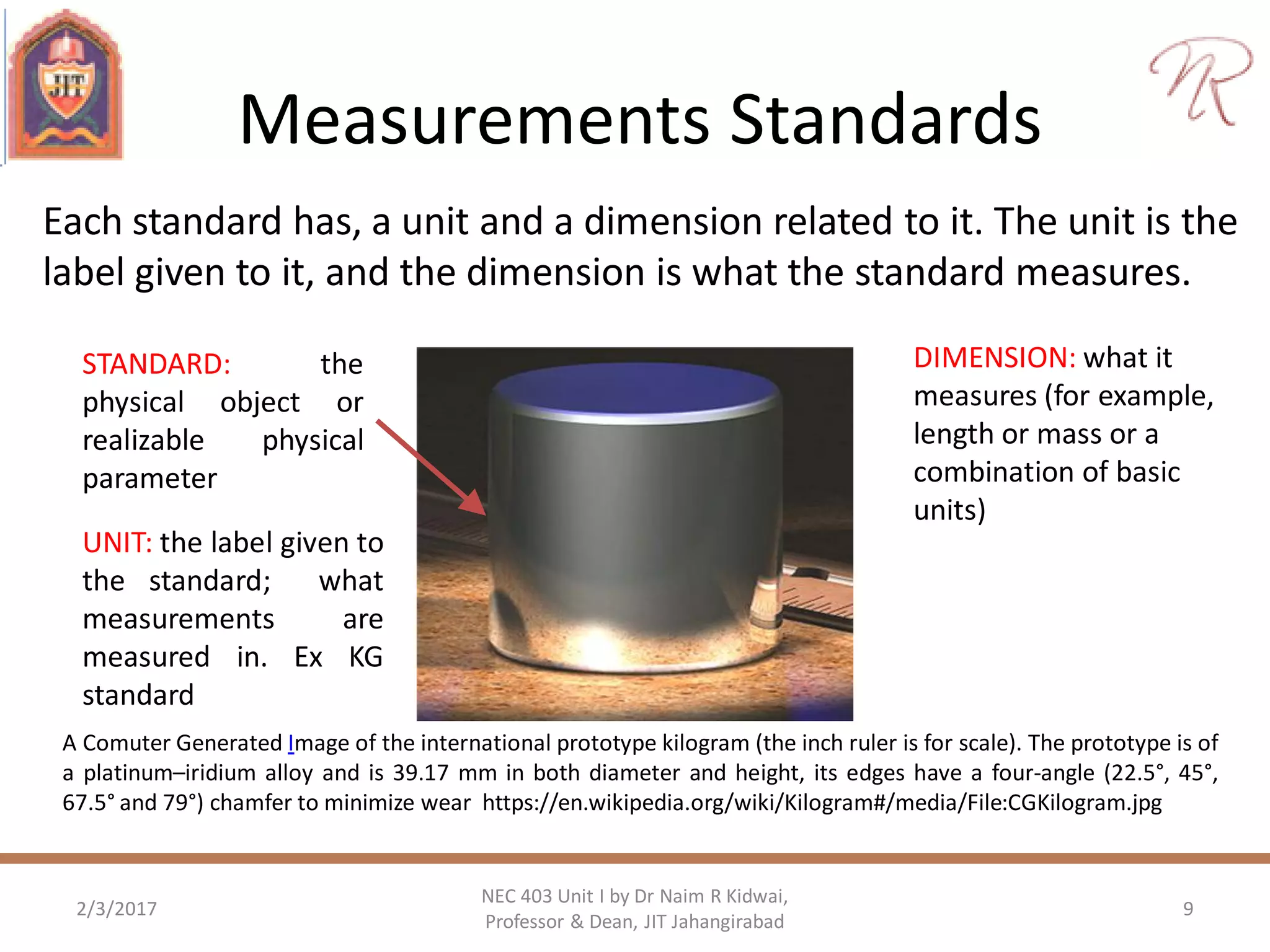 Measurements Standards
2/3/2017 9
NEC 403 Unit I by Dr Naim R Kidwai,
Professor & Dean, JIT Jahangirabad
A Comuter Generated Image of the international prototype kilogram (the inch ruler is for scale). The prototype is of
a platinum–iridium alloy and is 39.17 mm in both diameter and height, its edges have a four-angle (22.5°, 45°,
67.5° and 79°) chamfer to minimize wear https://en.wikipedia.org/wiki/Kilogram#/media/File:CGKilogram.jpg
STANDARD: the
physical object or
realizable physical
parameter
DIMENSION: what it
measures (for example,
length or mass or a
combination of basic
units)
UNIT: the label given to
the standard; what
measurements are
measured in. Ex KG
standard
Each standard has, a unit and a dimension related to it. The unit is the
label given to it, and the dimension is what the standard measures.
 