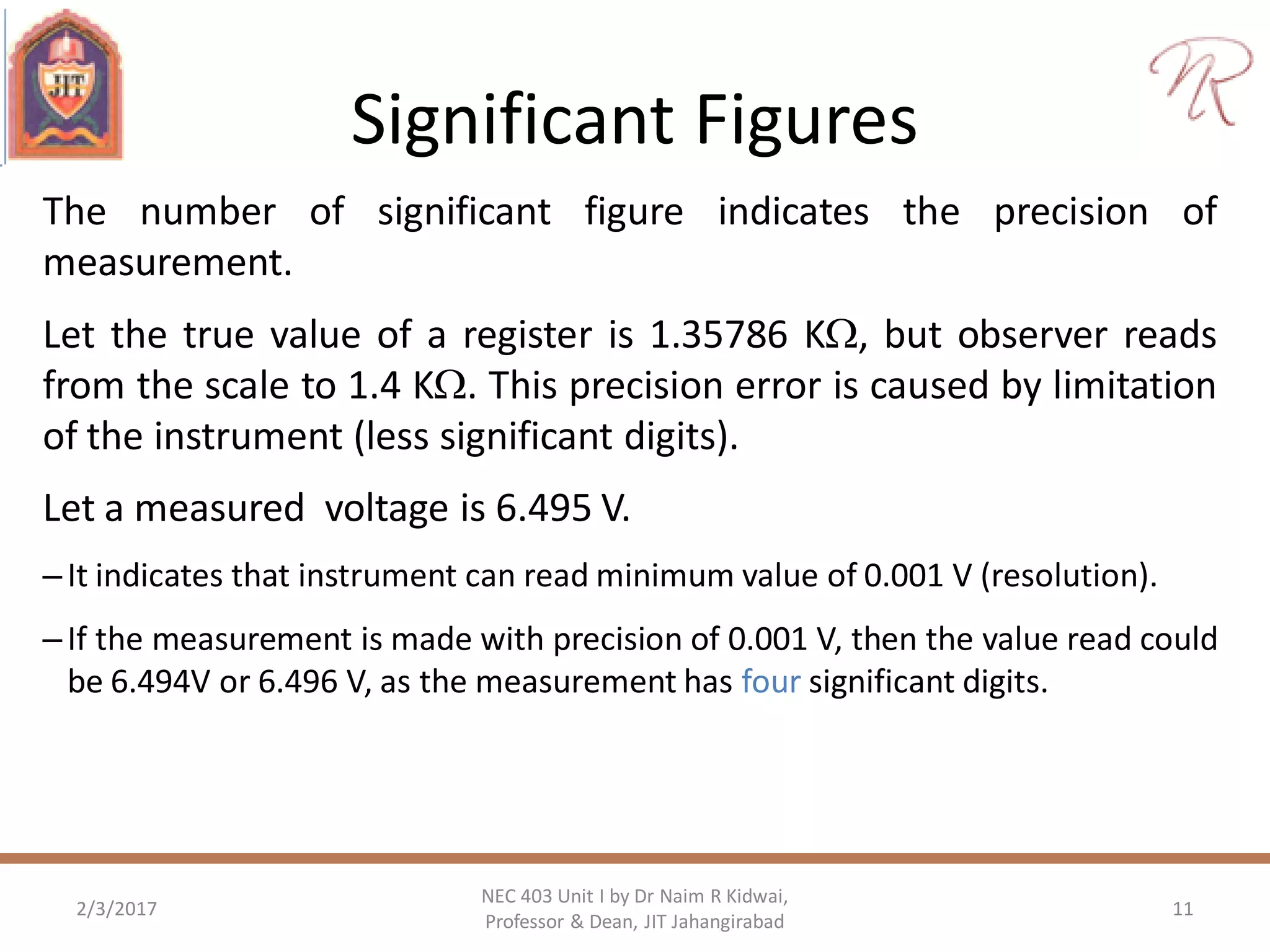 Significant Figures
The number of significant figure indicates the precision of
measurement.
Let the true value of a register is 1.35786 K, but observer reads
from the scale to 1.4 K. This precision error is caused by limitation
of the instrument (less significant digits).
Let a measured voltage is 6.495 V.
–It indicates that instrument can read minimum value of 0.001 V (resolution).
–If the measurement is made with precision of 0.001 V, then the value read could
be 6.494V or 6.496 V, as the measurement has four significant digits.
2/3/2017 11
NEC 403 Unit I by Dr Naim R Kidwai,
Professor & Dean, JIT Jahangirabad
 