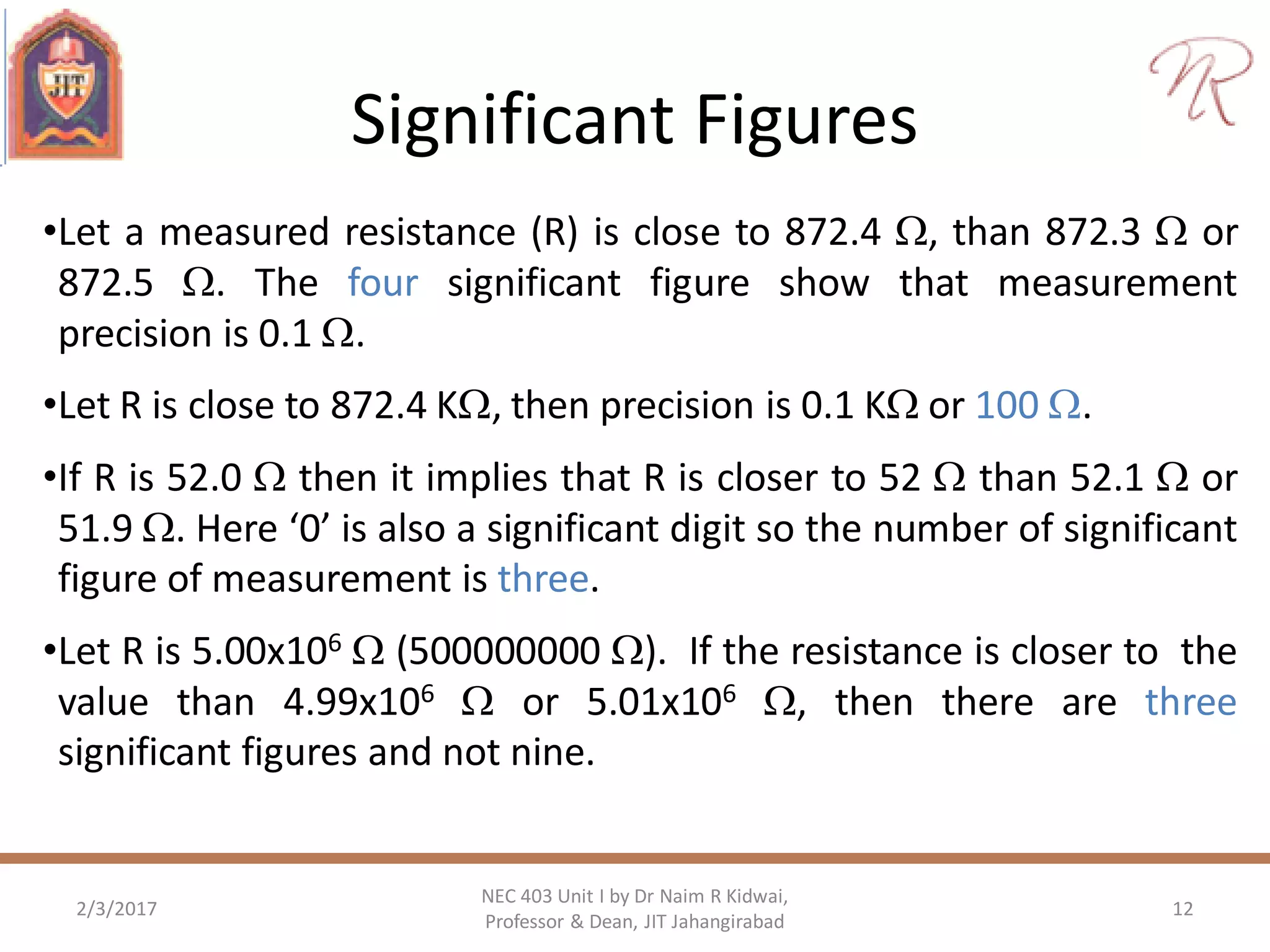 Significant Figures
•Let a measured resistance (R) is close to 872.4 , than 872.3  or
872.5 . The four significant figure show that measurement
precision is 0.1 .
•Let R is close to 872.4 K, then precision is 0.1 K or 100 .
•If R is 52.0  then it implies that R is closer to 52  than 52.1  or
51.9 . Here ‘0’ is also a significant digit so the number of significant
figure of measurement is three.
•Let R is 5.00x106  (500000000 ). If the resistance is closer to the
value than 4.99x106  or 5.01x106 , then there are three
significant figures and not nine.
2/3/2017 12
NEC 403 Unit I by Dr Naim R Kidwai,
Professor & Dean, JIT Jahangirabad
 
