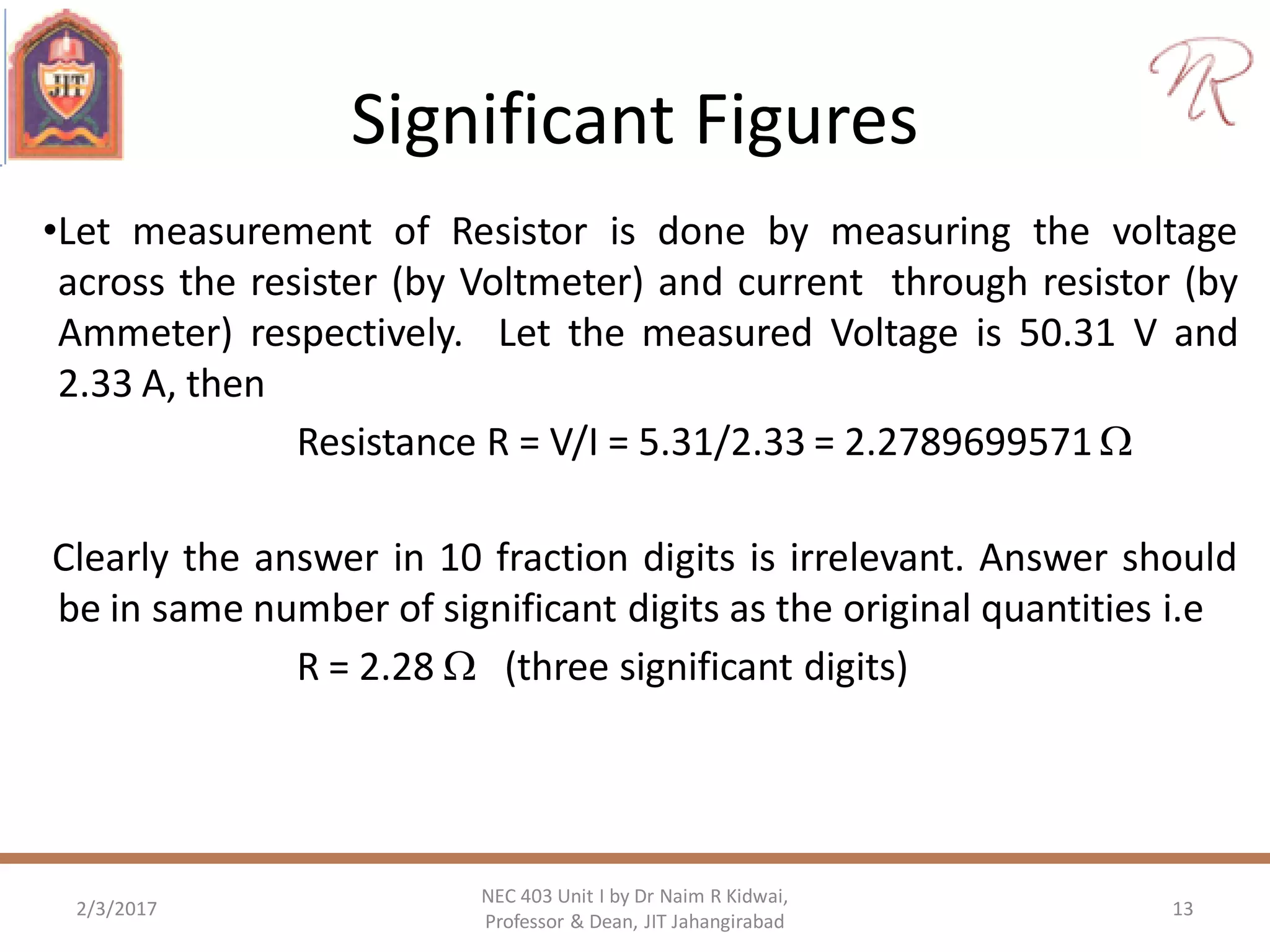 Significant Figures
•Let measurement of Resistor is done by measuring the voltage
across the resister (by Voltmeter) and current through resistor (by
Ammeter) respectively. Let the measured Voltage is 50.31 V and
2.33 A, then
Resistance R = V/I = 5.31/2.33 = 2.2789699571 
Clearly the answer in 10 fraction digits is irrelevant. Answer should
be in same number of significant digits as the original quantities i.e
R = 2.28  (three significant digits)
2/3/2017 13
NEC 403 Unit I by Dr Naim R Kidwai,
Professor & Dean, JIT Jahangirabad
 
