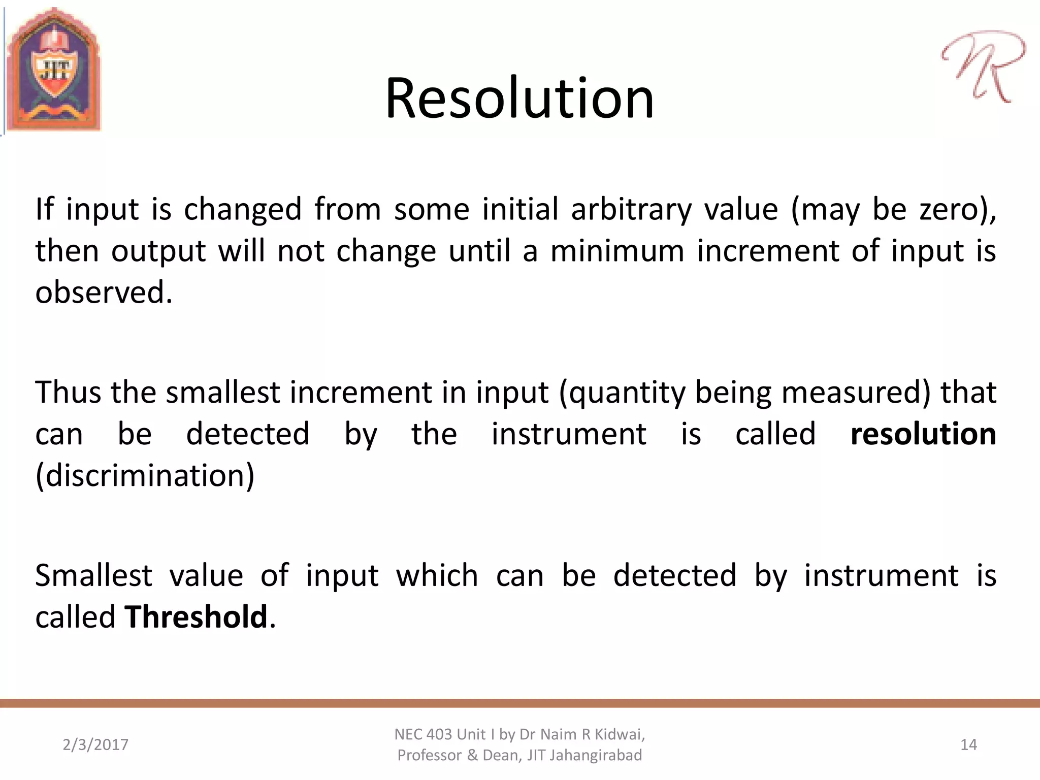 Resolution
If input is changed from some initial arbitrary value (may be zero),
then output will not change until a minimum increment of input is
observed.
Thus the smallest increment in input (quantity being measured) that
can be detected by the instrument is called resolution
(discrimination)
Smallest value of input which can be detected by instrument is
called Threshold.
2/3/2017 14
NEC 403 Unit I by Dr Naim R Kidwai,
Professor & Dean, JIT Jahangirabad
 