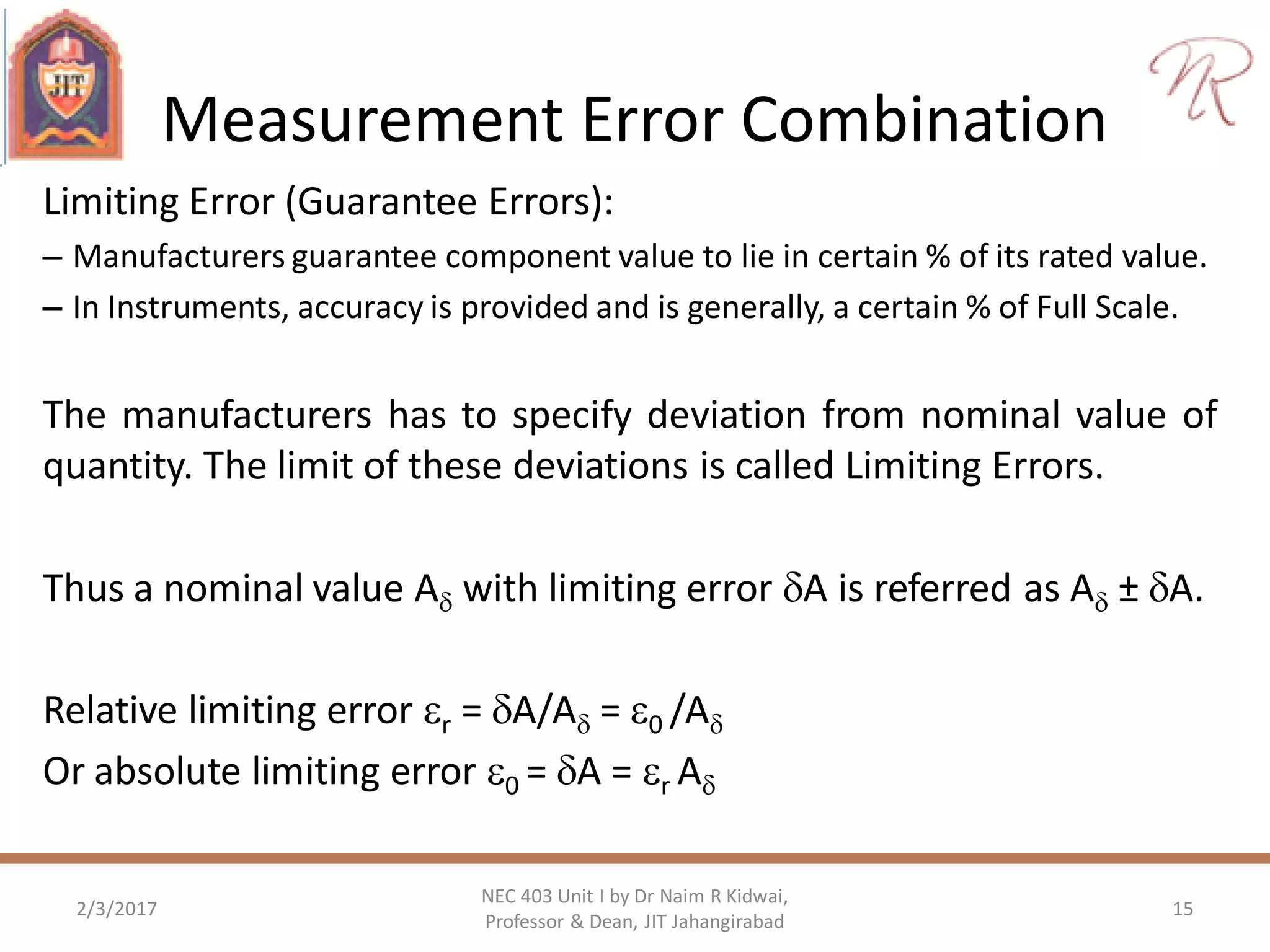 Measurement Error Combination
Limiting Error (Guarantee Errors):
– Manufacturers guarantee component value to lie in certain % of its rated value.
– In Instruments, accuracy is provided and is generally, a certain % of Full Scale.
The manufacturers has to specify deviation from nominal value of
quantity. The limit of these deviations is called Limiting Errors.
Thus a nominal value A with limiting error A is referred as A ± A.
Relative limiting error r = A/A = 0 /A
Or absolute limiting error 0 = A = r A
2/3/2017 15
NEC 403 Unit I by Dr Naim R Kidwai,
Professor & Dean, JIT Jahangirabad
 