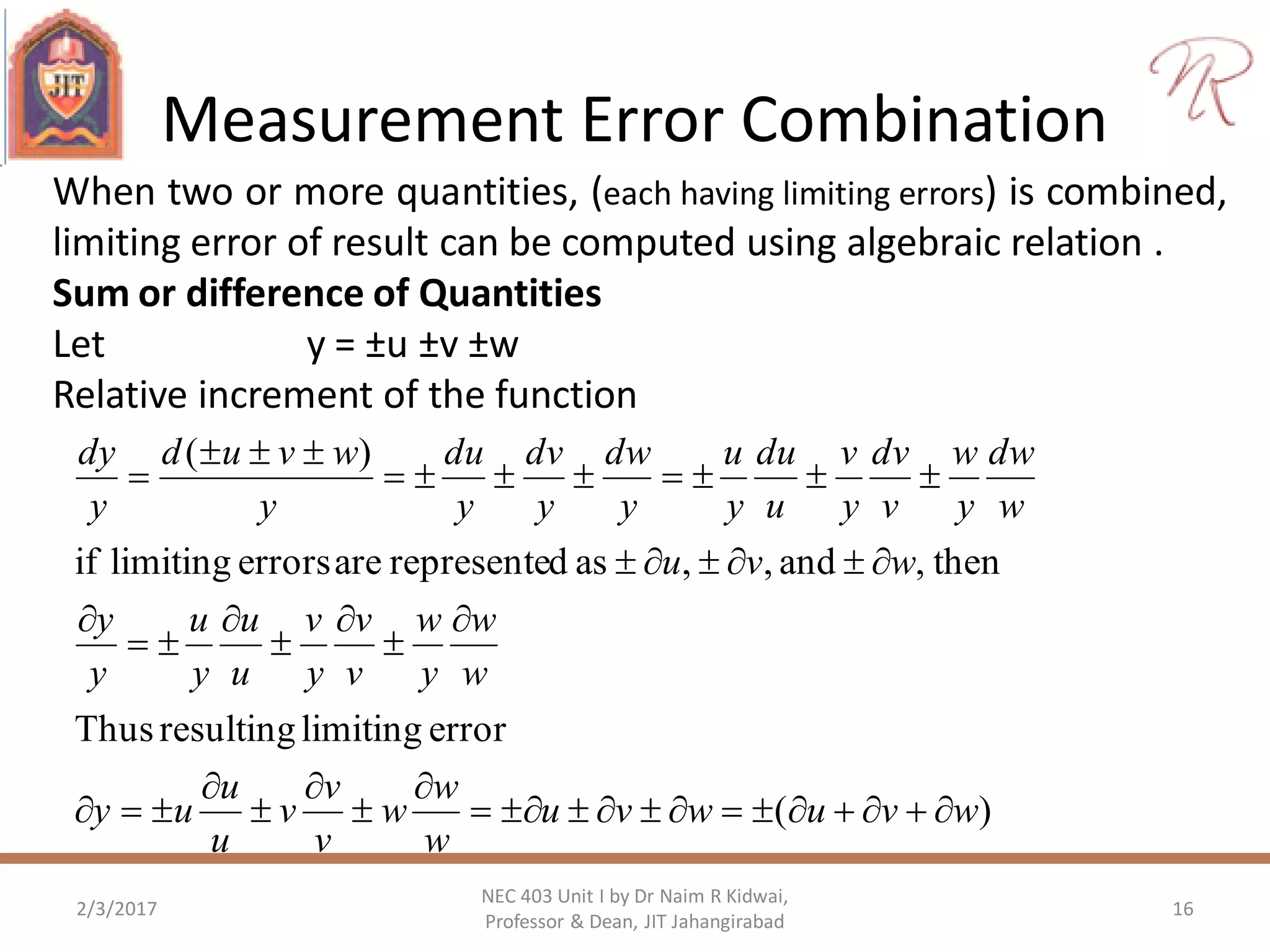 Measurement Error Combination
2/3/2017 16
NEC 403 Unit I by Dr Naim R Kidwai,
Professor & Dean, JIT Jahangirabad
When two or more quantities, (each having limiting errors) is combined,
limiting error of result can be computed using algebraic relation .
Sum or difference of Quantities
Let y = ±u ±v ±w
Relative increment of the function
)(
errorlimitingresultingThus
then,and,,asdrepresenteareerrorslimitingif
)(
wvuwvu
w
w
w
v
v
v
u
u
uy
w
w
y
w
v
v
y
v
u
u
y
u
y
y
wvu
w
dw
y
w
v
dv
y
v
u
du
y
u
y
dw
y
dv
y
du
y
wvud
y
dy


















 