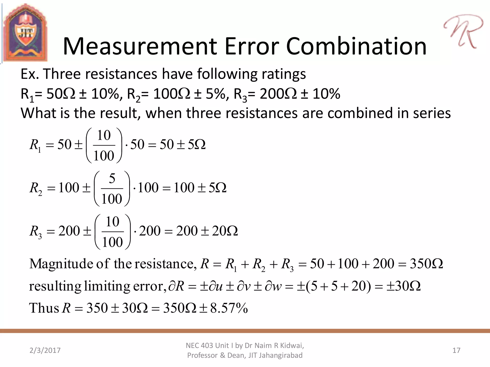 Measurement Error Combination
2/3/2017 17
NEC 403 Unit I by Dr Naim R Kidwai,
Professor & Dean, JIT Jahangirabad
Ex. Three resistances have following ratings
R1= 50 ± 10%, R2= 100 ± 5%, R3= 200 ± 10%
What is the result, when three resistances are combined in series
%57.835030350Thus
30)2055(error,limitingresulting
35020010050,resistancetheofMagnitude
20200200
100
10
200
5100100
100
5
100
55050
100
10
50
321
3
2
1
























R
wvuR
RRRR
R
R
R
 