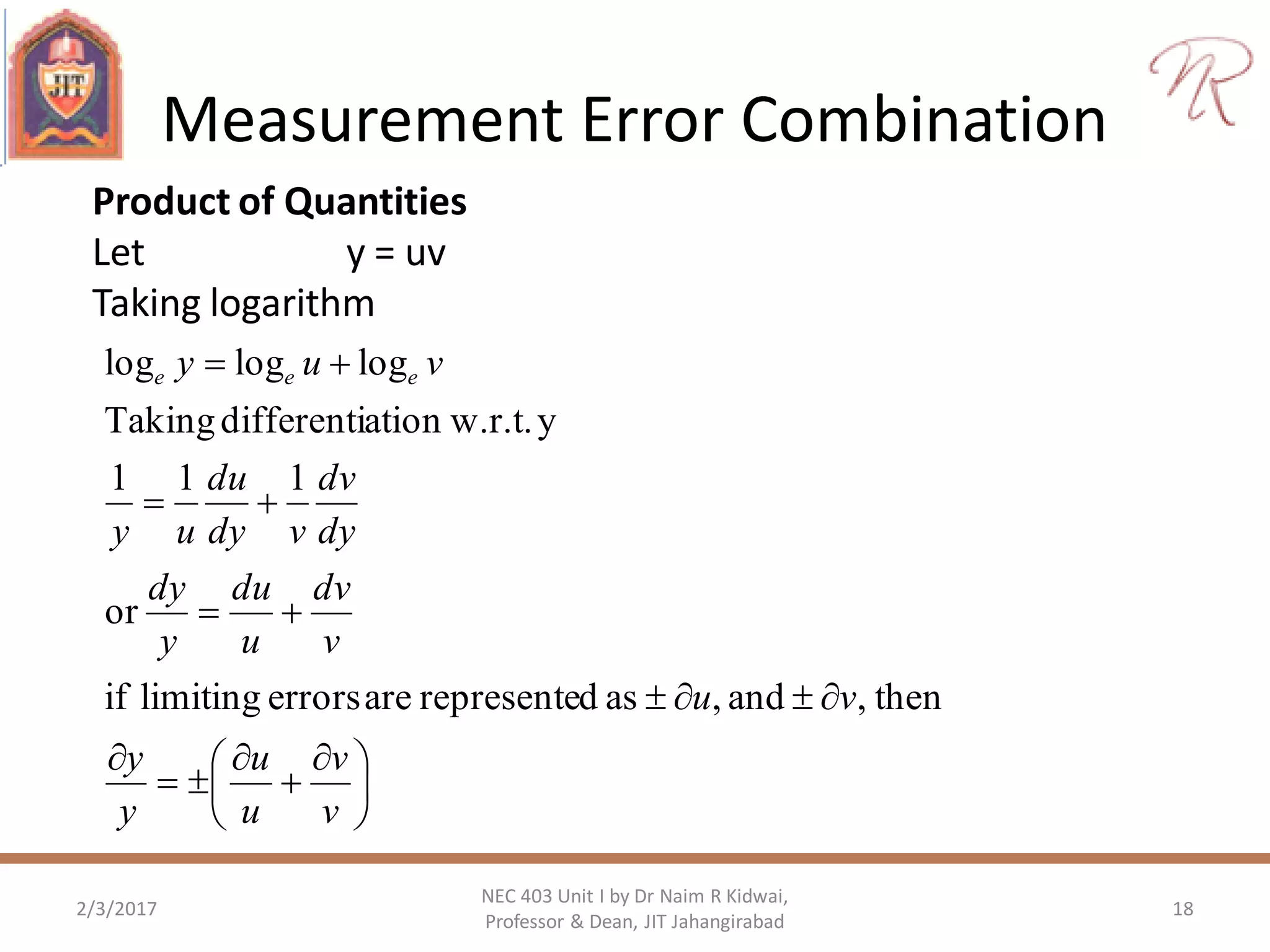 Measurement Error Combination
2/3/2017 18
NEC 403 Unit I by Dr Naim R Kidwai,
Professor & Dean, JIT Jahangirabad
Product of Quantities
Let y = uv
Taking logarithm





 








v
v
u
u
y
y
vu
v
dv
u
du
y
dy
dy
dv
vdy
du
uy
vuy eee
then,and,asdrepresenteareerrorslimitingif
or
111
yw.r.t.ationdifferentiTaking
logloglog
 
