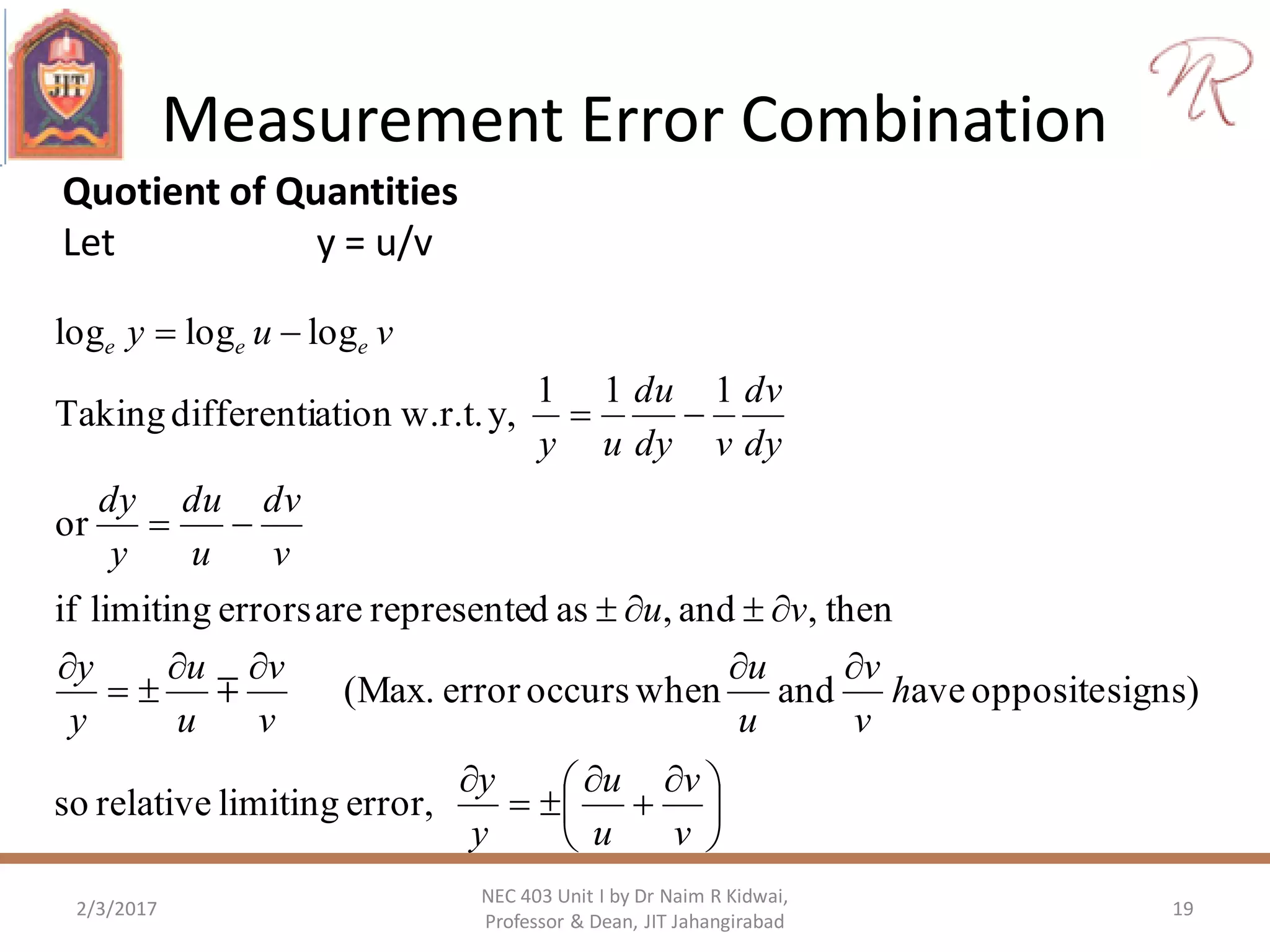 Measurement Error Combination
2/3/2017 19
NEC 403 Unit I by Dr Naim R Kidwai,
Professor & Dean, JIT Jahangirabad
Quotient of Quantities
Let y = u/v





 











v
v
u
u
y
y
h
v
v
u
u
v
v
u
u
y
y
vu
v
dv
u
du
y
dy
dy
dv
vdy
du
uy
vuy eee
error,limitingrelativeso
signs)oppositeaveandwhenoccurserror(Max.
then,and,asdrepresenteareerrorslimitingif
or
111
y,w.r.t.ationdifferentiTaking
logloglog

 