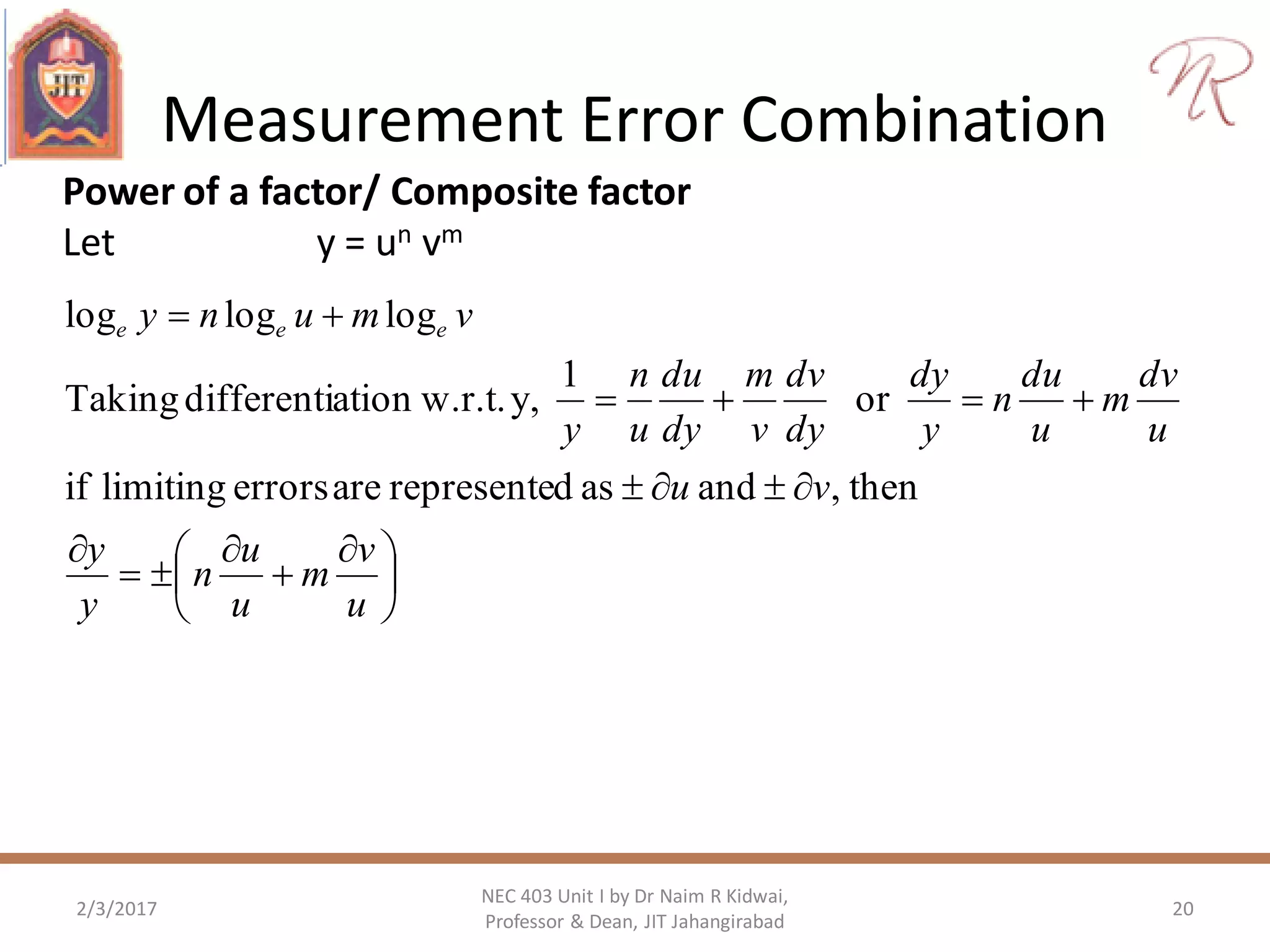 Measurement Error Combination
2/3/2017 20
NEC 403 Unit I by Dr Naim R Kidwai,
Professor & Dean, JIT Jahangirabad
Power of a factor/ Composite factor
Let y = un vm





 







u
v
m
u
u
n
y
y
vu
u
dv
m
u
du
n
y
dy
dy
dv
v
m
dy
du
u
n
y
vmuny eee
then,andasdrepresenteareerrorslimitingif
or
1
y,w.r.t.ationdifferentiTaking
logloglog
 