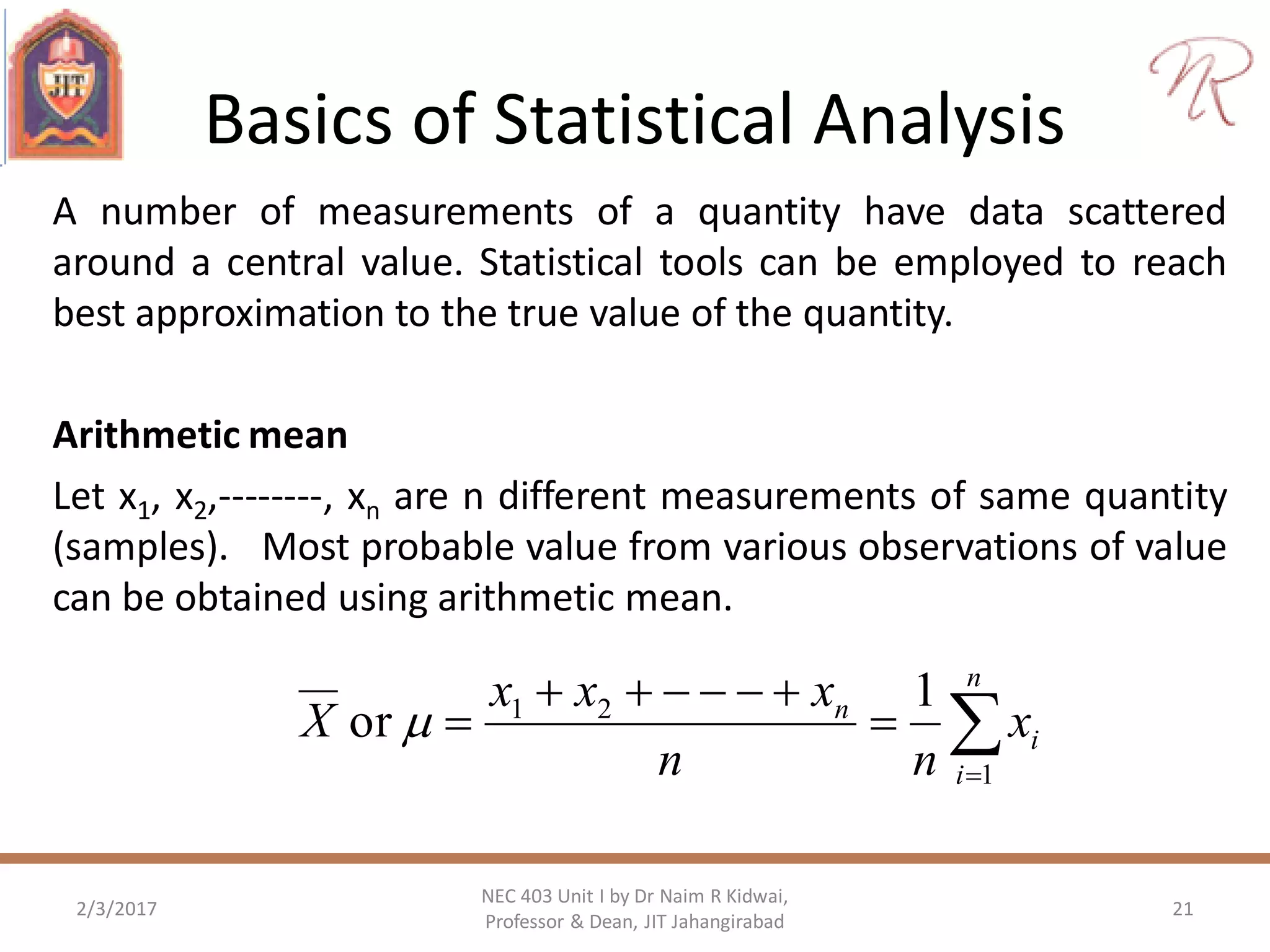 Basics of Statistical Analysis
A number of measurements of a quantity have data scattered
around a central value. Statistical tools can be employed to reach
best approximation to the true value of the quantity.
Arithmetic mean
Let x1, x2,--------, xn are n different measurements of same quantity
(samples). Most probable value from various observations of value
can be obtained using arithmetic mean.
2/3/2017 21
NEC 403 Unit I by Dr Naim R Kidwai,
Professor & Dean, JIT Jahangirabad




n
i
i
n
x
nn
xxx
X
1
21 1
or 
 