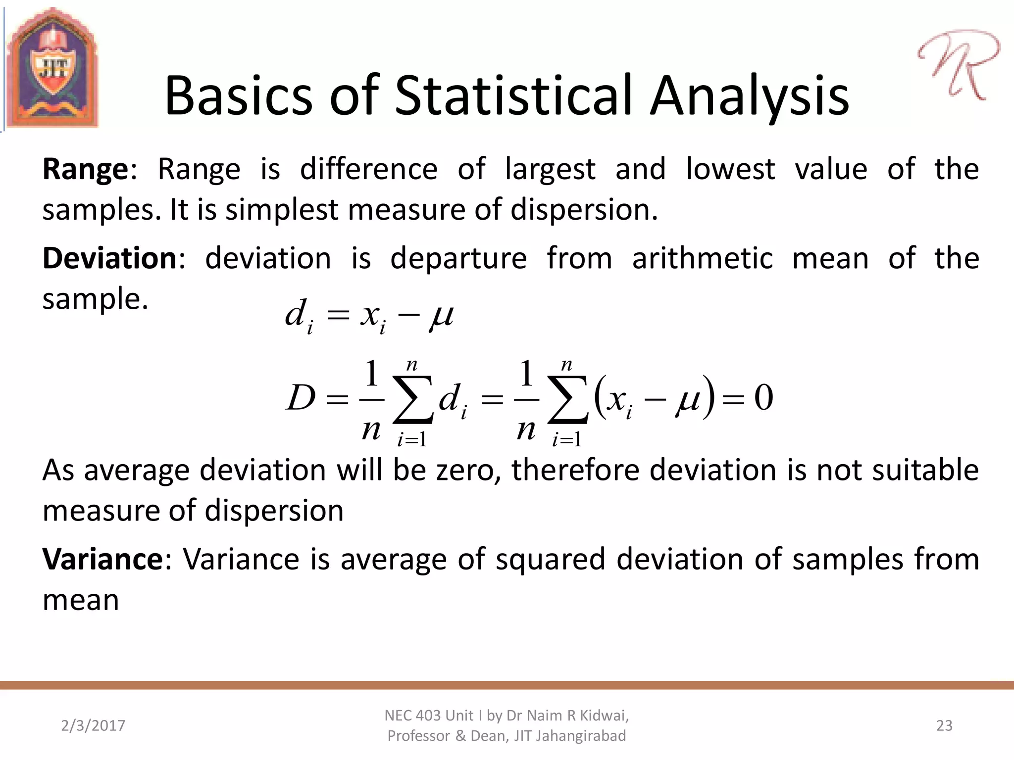 Basics of Statistical Analysis
Range: Range is difference of largest and lowest value of the
samples. It is simplest measure of dispersion.
Deviation: deviation is departure from arithmetic mean of the
sample.
2/3/2017 23
NEC 403 Unit I by Dr Naim R Kidwai,
Professor & Dean, JIT Jahangirabad
  


n
i
i
n
i
i
ii
x
n
d
n
D
xd
11
0
11


As average deviation will be zero, therefore deviation is not suitable
measure of dispersion
Variance: Variance is average of squared deviation of samples from
mean
 