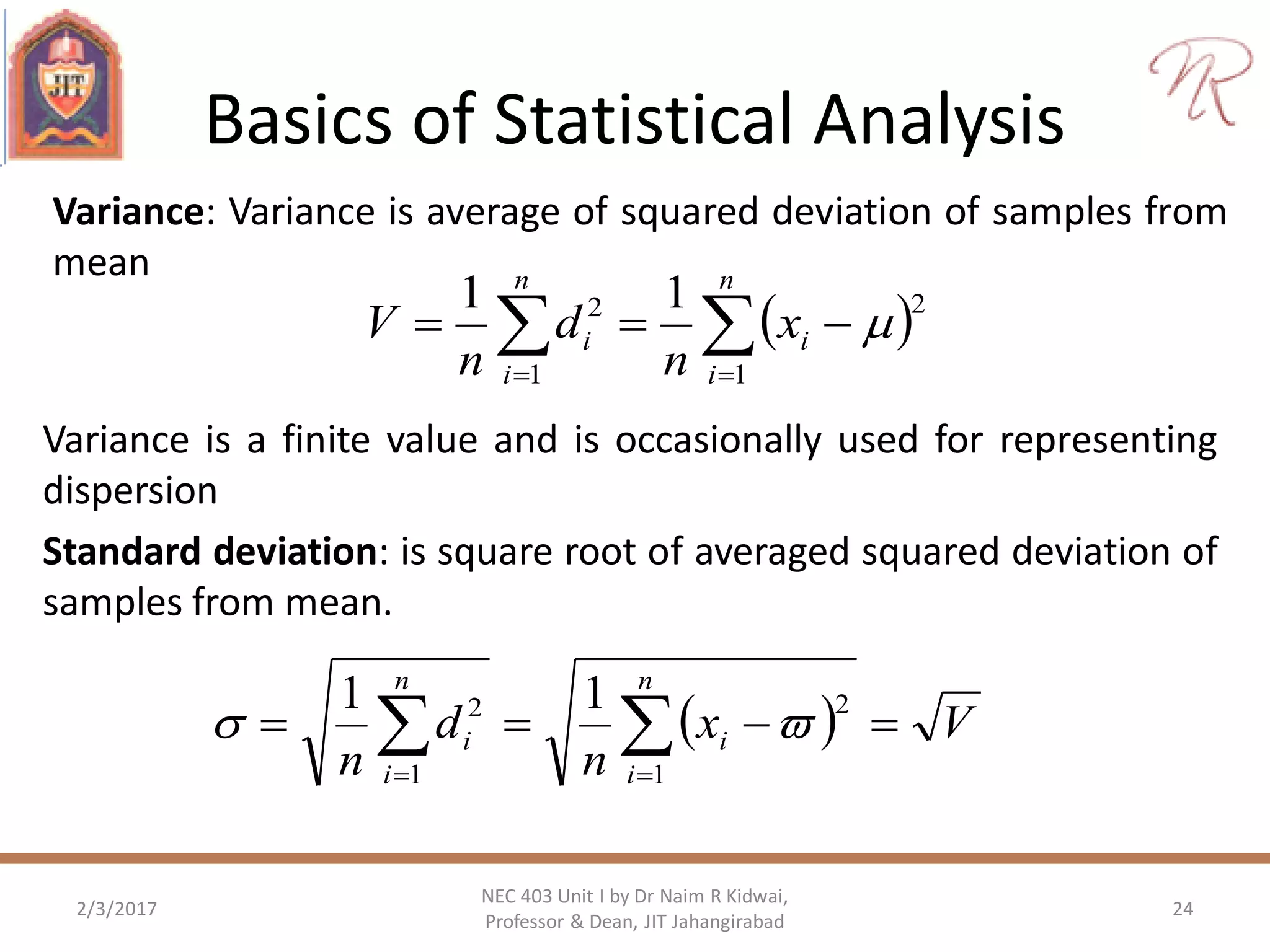 Basics of Statistical Analysis
Variance: Variance is average of squared deviation of samples from
mean
2/3/2017 24
NEC 403 Unit I by Dr Naim R Kidwai,
Professor & Dean, JIT Jahangirabad
  

n
i
i
n
i
i x
n
d
n
V
1
2
1
2 11

Variance is a finite value and is occasionally used for representing
dispersion
Standard deviation: is square root of averaged squared deviation of
samples from mean.
  Vx
n
d
n
n
i
i
n
i
i    1
2
1
2 11

 