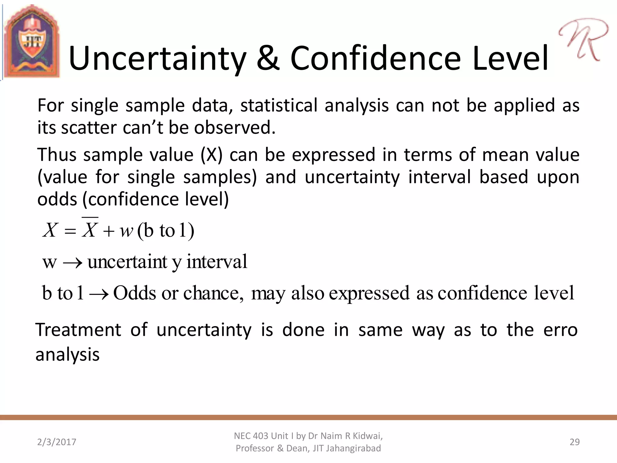 Uncertainty & Confidence Level
For single sample data, statistical analysis can not be applied as
its scatter can’t be observed.
Thus sample value (X) can be expressed in terms of mean value
(value for single samples) and uncertainty interval based upon
odds (confidence level)
2/3/2017
NEC 403 Unit I by Dr Naim R Kidwai,
Professor & Dean, JIT Jahangirabad
29
levelconfidenceasexpressedalsomaychance,orOdds1tob
intervalyuncertaintw
1)to(b


 wXX
Treatment of uncertainty is done in same way as to the erro
analysis
 