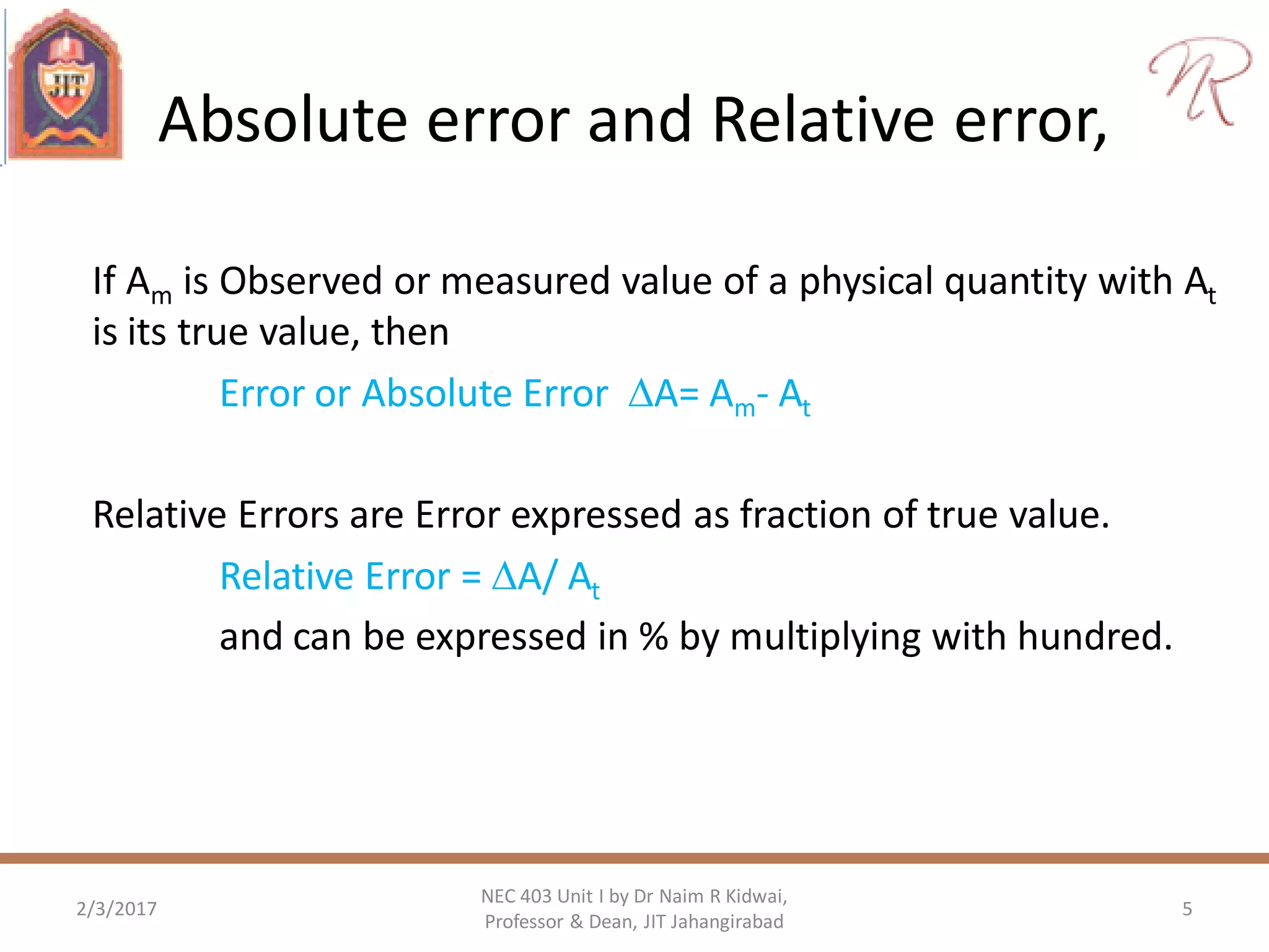 Absolute error and Relative error,
If Am is Observed or measured value of a physical quantity with At
is its true value, then
Error or Absolute Error A= Am- At
Relative Errors are Error expressed as fraction of true value.
Relative Error = A/ At
and can be expressed in % by multiplying with hundred.
2/3/2017 5
NEC 403 Unit I by Dr Naim R Kidwai,
Professor & Dean, JIT Jahangirabad
 