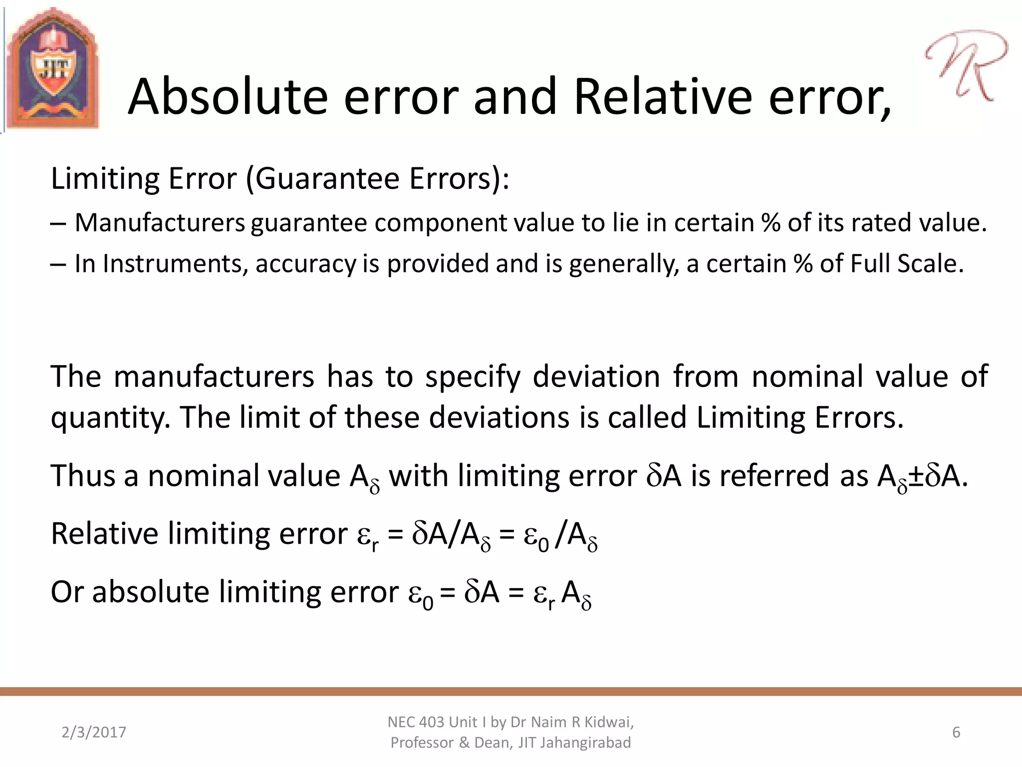 Absolute error and Relative error,
Limiting Error (Guarantee Errors):
– Manufacturers guarantee component value to lie in certain % of its rated value.
– In Instruments, accuracy is provided and is generally, a certain % of Full Scale.
The manufacturers has to specify deviation from nominal value of
quantity. The limit of these deviations is called Limiting Errors.
Thus a nominal value A with limiting error A is referred as A±A.
Relative limiting error r = A/A = 0 /A
Or absolute limiting error 0 = A = r A
2/3/2017 6
NEC 403 Unit I by Dr Naim R Kidwai,
Professor & Dean, JIT Jahangirabad
 