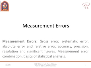 Measurement Errors
Measurement Errors: Gross error, systematic error,
absolute error and relative error, accuracy, precision,
resolution and significant figures, Measurement error
combination, basics of statistical analysis.
2/3/2017 1
NEC 403 Unit I by Dr Naim R Kidwai,
Professor & Dean, JIT Jahangirabad
 