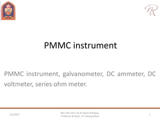 PMMC instrument
PMMC instrument, galvanometer, DC ammeter, DC
voltmeter, series ohm meter.
2/3/2017 1
NEC 403 Unit I by Dr Naim R Kidwai,
Professor & Dean, JIT Jahangirabad
 