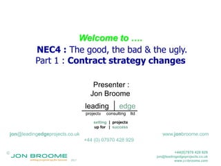 ©
2017
+44(0)7970 428 929
jon@leadingedgeprojects.co.uk
www.jonbroome.com
Welcome to ….
NEC4 : The good, the bad & the ugly.
Part 1 : Contract strategy changes
Presenter :
Jon Broome
jon@leadingedgeprojects.co.uk www.jonbroome.com
+44 (0) 07970 428 929
setting | projects
up for | success
leading edge
projects consulting ltd
 