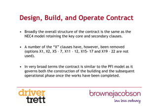 Design, Build, and Operate Contract
• Broadly the overall structure of the contract is the same as the
NEC4 model retaining the key core and secondary clauses.
• A number of the “X” clauses have, however, been removed
(options X1, X2, X5 – 7, X11 – 12, X15- 17 and X19 – 22 are not
used).
• In very broad terms the contract is similar to the PFI model as it
governs both the construction of the building and the subsequent
operational phase once the works have been completed.
 