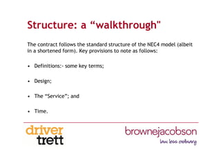 Structure: a “walkthrough"
The contract follows the standard structure of the NEC4 model (albeit
in a shortened form). Key provisions to note as follows:
• Definitions:- some key terms;
• Design;
• The “Service”; and
• Time.
 
