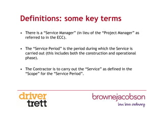 Definitions: some key terms
• There is a “Service Manager” (in lieu of the “Project Manager” as
referred to in the ECC).
• The “Service Period” is the period during which the Service is
carried out (this includes both the construction and operational
phase).
• The Contractor is to carry out the “Service” as defined in the
“Scope” for the “Service Period”.
 