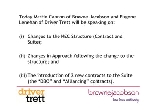 Today Martin Cannon of Browne Jacobson and Eugene
Lenehan of Driver Trett will be speaking on:
(i) Changes to the NEC Structure (Contract and
Suite);
(ii) Changes in Approach following the change to the
structure; and
(iii)The introduction of 2 new contracts to the Suite
(the “DBO” and “Alliancing” contracts).
 