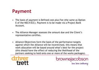 Payment
• The basis of payment is Defined cost plus Fee (the same as Option
E of the NEC4 ECC). Payment is to be made via a Project Bank
Account.
• The Alliance Manager assesses the amount due and the Client’s
representative certifies.
• Alliance Objectives form the basis of the performance targets
against which the Alliance will be incentivised, this means that
work allocation will be based around what’s best for the project
(this should have the effect of reducing the likelihood of the
partners seeking to hold onto one or more of the works packages).
 