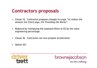 Contractors proposals
• Clause 16 – Contractor proposes changes to scope “to reduce the
amount the Client pays…For Providing the Works”.
• Reduced by multiplying the assessed effect of CE by the value
engineering percentage.
• Clause 36 – Contractor can now propose acceleration
• Option X21
 