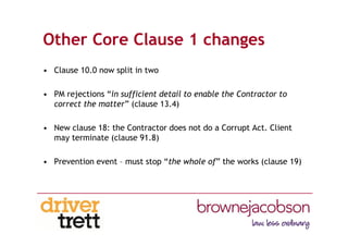 Other Core Clause 1 changes
• Clause 10.0 now split in two
• PM rejections “in sufficient detail to enable the Contractor to
correct the matter” (clause 13.4)
• New clause 18: the Contractor does not do a Corrupt Act. Client
may terminate (clause 91.8)
• Prevention event – must stop “the whole of” the works (clause 19)
 