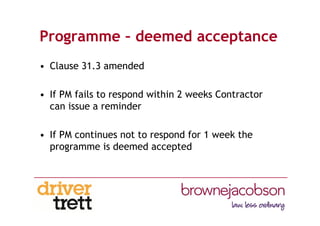 Programme – deemed acceptance
• Clause 31.3 amended
• If PM fails to respond within 2 weeks Contractor
can issue a reminder
• If PM continues not to respond for 1 week the
programme is deemed accepted
 