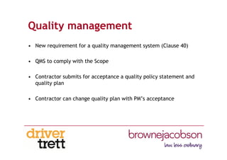 Quality management
• New requirement for a quality management system (Clause 40)
• QMS to comply with the Scope
• Contractor submits for acceptance a quality policy statement and
quality plan
• Contractor can change quality plan with PM’s acceptance
 