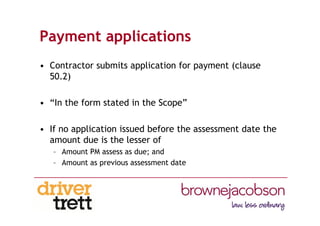 Payment applications
• Contractor submits application for payment (clause
50.2)
• “In the form stated in the Scope”
• If no application issued before the assessment date the
amount due is the lesser of
– Amount PM assess as due; and
– Amount as previous assessment date
 