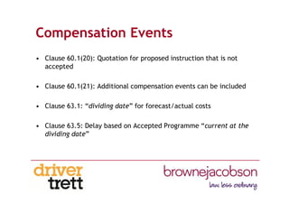 Compensation Events
• Clause 60.1(20): Quotation for proposed instruction that is not
accepted
• Clause 60.1(21): Additional compensation events can be included
• Clause 63.1: “dividing date” for forecast/actual costs
• Clause 63.5: Delay based on Accepted Programme “current at the
dividing date”
 