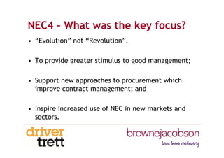 NEC4 – What was the key focus?
• “Evolution” not “Revolution”.
• To provide greater stimulus to good management;
• Support new approaches to procurement which
improve contract management; and
• Inspire increased use of NEC in new markets and
sectors.
 