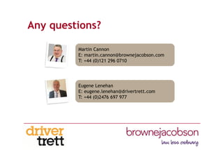 Any questions?
Martin Cannon
E: martin.cannon@brownejacobson.com
T: +44 (0)121 296 0710
Eugene Lenehan
E: eugene.lenehan@drivertrett.com
T: +44 (0)2476 697 977
 