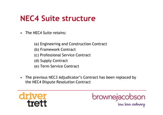 NEC4 Suite structure
• The NEC4 Suite retains:
(a) Engineering and Construction Contract
(b) Framework Contract
(c) Professional Service Contract
(d) Supply Contract
(e) Term Service Contract
• The previous NEC3 Adjudicator’s Contract has been replaced by
the NEC4 Dispute Resolution Contract
 