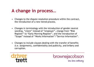 A change in process…
• Changes to the dispute resolution procedure within the contract,
the introduction of a new tiered process.
• Changes in terminology with the introduction of gender neutral
wording, “client” instead of “employer”, change from “Risk
Register” to “Early Warning Register”, and the introduction of
“Scope” instead of “Works Information”/”Service Information”.
• Changes to include clauses dealing with the transfer of benefits
(i.e. assignment), confidentiality and publicity, and bribery and
corruption.
 